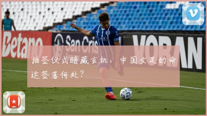 抽签仪式暗藏玄机，中国女足的命运签落何处？