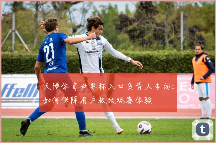 天博体育世界杯入口负责人专访：如何保障用户极致观赛体验