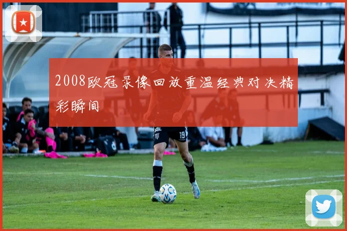 2008欧冠录像回放重温经典对决精彩瞬间